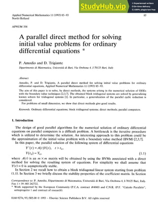 Applied Numerical Mathematics 11 (1993) 85-93
North-Holland
APNUM 358
85
A parallel direct method
initial value problems for
differential equations *
for solving
ordinary
P. Amodio and D. Trigiante zyxwvutsrqponmlkjihgfedcbaZYXWVUTSRQPONMLKJIHGFEDC
Dipartimento di Matematica, Uniuersit6 di Bari, Via Orebona 4, I-70125 Bari, Italy
Abstract
Amodio, P. and D. Trigiante, A parallel direct method for solving initial value problems for ordinary
differential equations, Applied Numerical Mathematics 11 (1993) 85-93.
The aim of this paper is to solve, by direct methods, the systems arising in the numerical solution of ODES
with the boundary value techniques [2,3,7]. The obtained block tridiagonal systems are solved by generalizing
known solvers for tridiagonal systems [l]. In particular, a generalization of the parallel cyclic reduction is
considered.
For problems of small dimension, we show that direct methods give good results.
Keywords. Ordinary differential equations; block tridiagonal systems; direct methods; parallel computers. zyxwvutsrqpon
1. Introduction
The design of good parallel algorithms for the numerical solution of ordinary differential
equations on parallel computers is a difficult problem. A bottleneck is the iterative procedure
which is utilized to determine the solution. An interesting approach to this problem could be
the approximation of the initial value problem with a boundary value method (BVM) [2,3,7].
In this paper, the parallel solution of the following system of differential equations
Y’(t) =A(t)Y(t), t > t,,
Y(t,) = Y,, (1.1)
where A(t) is an m X m matrix will be obtained by using the BVMs associated with a direct
method for solving the resulting system of equations. For simplicity we shall assume that
Y(t) = 0 is asymptotically stable.
In Section 2 we recall how to obtain a block tridiagonal linear system starting from problem
(1.1). In Section 3 we briefly discuss the stability properties of the coefficient matrix. In Section
Correspondence to: P. Amodio, Dipartimento di Matematica, Universith di Bari, Via Orebona 4, I-70125 Bari, Italy.
Fax: ( + 39-80) 242722.
* Work supported by the European Community (P.C.A. contract #4040) and C.N.R. (P.F. “Calcolo Parallelo”,
sottoprogetto 1 and contract of research).
01689274/93/$05.00 0 1993 - Elsevier Science Publishers B.V. All rights reserved
 