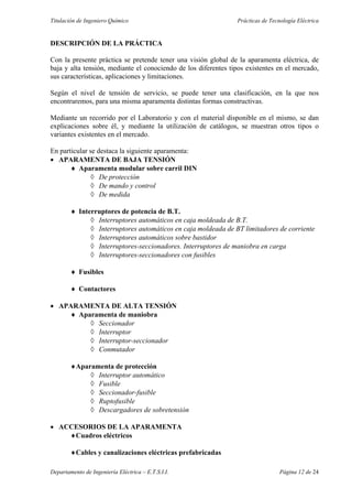 Titulación de Ingeniero Químico Prácticas de Tecnología Eléctrica
Departamento de Ingeniería Eléctrica – E.T.S.I.I. Página 12 de 24
DESCRIPCIÓN DE LA PRÁCTICA
Con la presente práctica se pretende tener una visión global de la aparamenta eléctrica, de
baja y alta tensión, mediante el conociendo de los diferentes tipos existentes en el mercado,
sus características, aplicaciones y limitaciones.
Según el nivel de tensión de servicio, se puede tener una clasificación, en la que nos
encontraremos, para una misma aparamenta distintas formas constructivas.
Mediante un recorrido por el Laboratorio y con el material disponible en el mismo, se dan
explicaciones sobre él, y mediante la utilización de catálogos, se muestran otros tipos o
variantes existentes en el mercado.
En particular se destaca la siguiente aparamenta:
• APARAMENTA DE BAJA TENSIÓN
♦ Aparamenta modular sobre carril DIN
◊ De protección
◊ De mando y control
◊ De medida
♦ Interruptores de potencia de B.T.
◊ Interruptores automáticos en caja moldeada de B.T.
◊ Interruptores automáticos en caja moldeada de BT limitadores de corriente
◊ Interruptores automáticos sobre bastidor
◊ Interruptores-seccionadores. Interruptores de maniobra en carga
◊ Interruptores-seccionadores con fusibles
♦ Fusibles
♦ Contactores
• APARAMENTA DE ALTA TENSIÓN
♦ Aparamenta de maniobra
◊ Seccionador
◊ Interruptor
◊ Interruptor-seccionador
◊ Conmutador
♦Aparamenta de protección
◊ Interruptor automático
◊ Fusible
◊ Seccionador-fusible
◊ Ruptofusible
◊ Descargadores de sobretensión
• ACCESORIOS DE LA APARAMENTA
♦Cuadros eléctricos
♦Cables y canalizaciones eléctricas prefabricadas
 