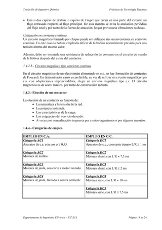 Titulación de Ingeniero Químico Prácticas de Tecnología Eléctrica
Departamento de Ingeniería Eléctrica – E.T.S.I.I. Página 18 de 24
• Una o dos espiras de desfase o espiras de Frager que crean en una parte del circuito un
flujo retrasado respecto al flujo principal. De esta manera se evita la anulación periódica
del flujo total y por tanto de la fuerza de atracción, lo que provocaría vibraciones ruidosas.
Utilización en corriente continua
Un circuito magnético formado por chapas puede ser utilizado sin inconvenientes en corriente
continua. En este caso la bobina empleada difiere de la bobina normalmente prevista para una
tensión alterna del mismo valor.
Además, debe ser insertada una resistencia de reducción de consumo en el circuito de mando
de la bobina después del cierre del contactor.
1.4.2.3.- Circuito magnético tipo corriente continua
En el circuito magnético de un electroimán alimentado en c.c. no hay formación de corrientes
de Foucault. En determinados casos es preferible, en vez de utilizar un circuito magnético tipo
c.a. con adaptaciones imprescindibles, elegir un circuito magnético tipo c.c. El circuito
magnético es de acero macizo, por tanto de construcción robusta.
1.4.3.- Elección de un contactor
La elección de un contactor es función de:
• La naturaleza y la tensión de la red.
• La potencia instalada.
• Las características de la carga.
• Las exigencias del servicio deseado.
• A veces por normalización impuesta por ciertos organismos o por algunos usuarios.
1.4.4.- Categorías de empleo
EMPLEO EN C.A. EMPLEO EN C.C.
Categoría AC1 Categoría DC1
Aparatos de c.a. con cos ϕ ≥ 0,95 Aparatos de c.c., constante tiempo L/R ≤ 1 ms
Categoría AC2 Categoría DC2
Motores de anillos Motores shunt, con L/R ≈ 7,5 ms
Categoría AC3 Categoría DC3
Motores de jaula, con corte a motor lanzado Motores shunt, con L/R ≤ 2 ms
Categoría AC4 Categoría DC4
Motores de jaula, frenado a contra corriente Motores serie, con L/R ≈ 10 ms
Categoría DC5
Motores serie, con L/R ≤ 7,5 ms
 