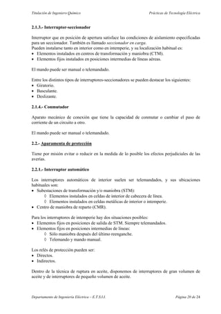 Titulación de Ingeniero Químico Prácticas de Tecnología Eléctrica
Departamento de Ingeniería Eléctrica – E.T.S.I.I. Página 20 de 24
2.1.3.- Interruptor-seccionador
Interruptor que en posición de apertura satisface las condiciones de aislamiento especificadas
para un seccionador. También es llamado seccionador en carga.
Pueden instalarse tanto en interior como en intemperie, y su localización habitual es:
• Elementos instalados en centros de transformación y maniobra (CTM).
• Elementos fijos instalados en posiciones intermedias de líneas aéreas.
El mando puede ser manual o telemandado.
Entre los distintos tipos de interruptores-seccionadores se pueden destacar los siguientes:
• Giratorio.
• Basculante.
• Deslizante.
2.1.4.- Conmutador
Aparato mecánico de conexión que tiene la capacidad de conmutar o cambiar el paso de
corriente de un circuito a otro.
El mando puede ser manual o telemandado.
2.2.- Aparamenta de protección
Tiene por misión evitar o reducir en la medida de lo posible los efectos perjudiciales de las
averías.
2.2.1.- Interruptor automático
Los interruptores automáticos de interior suelen ser telemandados, y sus ubicaciones
habituales son:
• Subestaciones de transformación y/o maniobra (STM):
◊ Elementos instalados en celdas de interior de cabecera de línea.
◊ Elementos instalados en celdas metálicas de interior o intemperie.
• Centro de maniobra de reparto (CMR).
Para los interruptores de intemperie hay dos situaciones posibles:
• Elementos fijos en posiciones de salida de STM. Siempre telemandados.
• Elementos fijos en posiciones intermedias de líneas:
◊ Sólo maniobra después del último reenganche.
◊ Telemando y mando manual.
Los relés de protección pueden ser:
• Directos.
• Indirectos.
Dentro de la técnica de ruptura en aceite, disponemos de interruptores de gran volumen de
aceite y de interruptores de pequeño volumen de aceite.
 