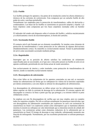 Titulación de Ingeniero Químico Prácticas de Tecnología Eléctrica
Departamento de Ingeniería Eléctrica – E.T.S.I.I. Página 21 de 24
2.2.2.- Fusible
Los fusibles protegen los aparatos y las partes de la instalación contra los efectos dinámicos y
térmicos de las corrientes de cortocircuito. Esta compuesto por un cartucho fusible de alto
poder de corte y una base portafusible.
Normalmente son empleados para la protección de transformadores, cables de derivación y
condensadores. Las bases de los fusibles se suministran en ejecución unipolar y tripolar. Las
bases tripolares están compuestas por tres bases unipolares montadas sobre un bastidor
común.
El indicador del estado está dispuesto sobre el extremo del fusible y señaliza mecánicamente
y/o eléctricamente a través de microinterruptores, la fusión del cartucho.
2.2.3.- Seccionador-fusible
El contacto móvil está formado por un elemento recambiable. Se instalan como elemento de
protección de transformadores o como protección en las cabeceras de algunas derivaciones
(fundamentalmente cortas). Su maniobra es exclusivamente manual. Tienen la particularidad
de servir como seccionador accionado mediante pértiga.
2.2.4.- Ruptofusible
Interruptor que en su posición de abierto satisface las condiciones de aislamiento
especificadas para un seccionador, en el que uno o más polos poseen un fusible en serie en un
aparato combinado, permitiendo de esta forma actuar de modo automático.
Son exclusivamente de interior y están instalados como protección de transformadores de
interior, siendo su maniobra exclusivamente manual.
2.2.5.- Descargadores de sobretensión
Para evitar fallos en los aislamientos de los aparatos conectados en una red, es necesario
limitar las sobretensiones de forma que no sobrepasen los valores de la tensiones soportadas
por dichos aislamientos y con este objeto se utilizan los descargadores de sobretensiones.
Los descargadores de sobretensiones no deben actuar con las sobretensiones temporales y
deben soportar sin fallo la corriente de descarga de la sobretensión. El extremo superior del
descargador se conecta a la línea o punto que hay que proteger y su extremo inferior se pone
sólidamente a tierra.
Se emplean con este fin descargadores de varillas que son muy simples, pero no cumplen
todos los requisitos exigidos. Por ello se utilizan actualmente los pararrayos autoválvulas, que
son descargadores de sobretensión constituidos por explosores en serie con resistencias de
característica no lineal. Los explosores actúan como interruptores que se mantienen abiertos
mientras la tensión no sobrepase un valor determinado que se denomina tensión de cebado del
pararrayos. Las resistencias actúan como elementos reductores de la sobretensión por su
característica no lineal. El tiempo de descarga es muy reducido, sobrepasando raramente una
fracción de milisegundo. Normalmente, por sus excelentes prestaciones se utilizan pararrayos
de ZnO.
 
