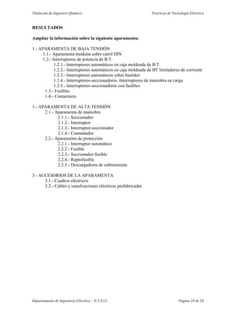 Titulación de Ingeniero Químico Prácticas de Tecnología Eléctrica
Departamento de Ingeniería Eléctrica – E.T.S.I.I. Página 24 de 24
RESULTADOS
Ampliar la información sobre la siguiente aparamenta:
1.- APARAMENTA DE BAJA TENSIÓN
1.1.- Aparamenta modular sobre carril DIN
1.2.- Interruptores de potencia de B.T.
1.2.1.- Interruptores automáticos en caja moldeada de B.T.
1.2.2.- Interruptores automáticos en caja moldeada de BT limitadores de corriente
1.2.3.- Interruptores automáticos sobre bastidor
1.2.4.- Interruptores-seccionadores. Interruptores de maniobra en carga
1.2.5.- Interruptores-seccionadores con fusibles
1.3.- Fusibles
1.4.- Contactores
1.- APARAMENTA DE ALTA TENSIÓN
2.1.- Aparamenta de maniobra
2.1.1.- Seccionador
2.1.2.- Interruptor
2.1.3.- Interruptor-seccionador
2.1.4.- Conmutador
2.2.- Aparamenta de protección
2.2.1.- Interruptor automático
2.2.2.- Fusible
2.2.3.- Seccionador-fusible
2.2.4.- Ruptofusible
2.2.5.- Descargadores de sobretensión
3.- ACCESORIOS DE LA APARAMENTA
3.1.- Cuadros eléctricos
3.2.- Cables y canalizaciones eléctricas prefabricadas
 