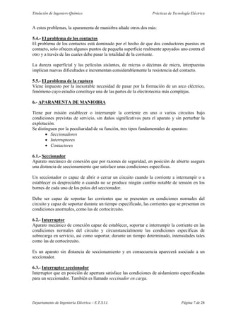 Titulación de Ingeniero Químico Prácticas de Tecnología Eléctrica
Departamento de Ingeniería Eléctrica – E.T.S.I.I. Página 7 de 24
A estos problemas, la aparamenta de maniobra añade otros dos más:
5.4.- El problema de los contactos
El problema de los contactos está dominado por el hecho de que dos conductores puestos en
contacto, solo ofrecen algunos puntos de pequeña superficie realmente apoyados uno contra el
otro y a través de las cuales debe pasar la totalidad de la corriente.
La dureza superficial y las películas aislantes, de micras o décimas de micra, interpuestas
implican nuevas dificultades e incrementan considerablemente la resistencia del contacto.
5.5.- El problema de la ruptura
Viene impuesto por la inexorable necesidad de pasar por la formación de un arco eléctrico,
fenómeno cuyo estudio constituye una de las partes de la electrotecnia más complejas.
6.- APARAMENTA DE MANIOBRA
Tiene por misión establecer o interrumpir la corriente en uno o varios circuitos bajo
condiciones previstas de servicio, sin daños significativos para el aparato y sin perturbar la
explotación.
Se distinguen por la peculiaridad de su función, tres tipos fundamentales de aparatos:
• Seccionadores
• Interruptores
• Contactores
6.1.- Seccionador
Aparato mecánico de conexión que por razones de seguridad, en posición de abierto asegura
una distancia de seccionamiento que satisface unas condiciones específicas.
Un seccionador es capaz de abrir o cerrar un circuito cuando la corriente a interrumpir o a
establecer es despreciable o cuando no se produce ningún cambio notable de tensión en los
bornes de cada uno de los polos del seccionador.
Debe ser capaz de soportar las corrientes que se presenten en condiciones normales del
circuito y capaz de soportar durante un tiempo especificado, las corrientes que se presentan en
condiciones anormales, como las de cortocircuito.
6.2.- Interruptor
Aparato mecánico de conexión capaz de establecer, soportar e interrumpir la corriente en las
condiciones normales del circuito y circunstancialmente las condiciones específicas de
sobrecarga en servicio, así como soportar, durante un tiempo determinado, intensidades tales
como las de cortocircuito.
Es un aparato sin distancia de seccionamiento y en consecuencia aparecerá asociado a un
seccionador.
6.3.- Interruptor seccionador
Interruptor que en posición de apertura satisface las condiciones de aislamiento especificadas
para un seccionador. También es llamado seccinador en carga.
 