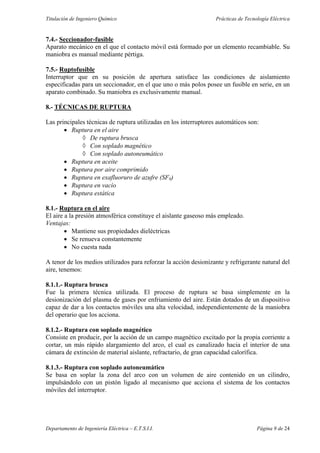 Titulación de Ingeniero Químico Prácticas de Tecnología Eléctrica
Departamento de Ingeniería Eléctrica – E.T.S.I.I. Página 9 de 24
7.4.- Seccionador-fusible
Aparato mecánico en el que el contacto móvil está formado por un elemento recambiable. Su
maniobra es manual mediante pértiga.
7.5.- Ruptofusible
Interruptor que en su posición de apertura satisface las condiciones de aislamiento
especificadas para un seccionador, en el que uno o más polos posee un fusible en serie, en un
aparato combinado. Su maniobra es exclusivamente manual.
8.- TÉCNICAS DE RUPTURA
Las principales técnicas de ruptura utilizadas en los interruptores automáticos son:
• Ruptura en el aire
◊ De ruptura brusca
◊ Con soplado magnético
◊ Con soplado autoneumático
• Ruptura en aceite
• Ruptura por aire comprimido
• Ruptura en exafluoruro de azufre (SF6)
• Ruptura en vacío
• Ruptura estática
8.1.- Ruptura en el aire
El aire a la presión atmosférica constituye el aislante gaseoso más empleado.
Ventajas:
• Mantiene sus propiedades dieléctricas
• Se renueva constantemente
• No cuesta nada
A tenor de los medios utilizados para reforzar la acción desionizante y refrigerante natural del
aire, tenemos:
8.1.1.- Ruptura brusca
Fue la primera técnica utilizada. El proceso de ruptura se basa simplemente en la
desionización del plasma de gases por enfriamiento del aire. Están dotados de un dispositivo
capaz de dar a los contactos móviles una alta velocidad, independientemente de la maniobra
del operario que los acciona.
8.1.2.- Ruptura con soplado magnético
Consiste en producir, por la acción de un campo magnético excitado por la propia corriente a
cortar, un más rápido alargamiento del arco, el cual es canalizado hacia el interior de una
cámara de extinción de material aislante, refractario, de gran capacidad calorífica.
8.1.3.- Ruptura con soplado autoneumático
Se basa en soplar la zona del arco con un volumen de aire contenido en un cilindro,
impulsándolo con un pistón ligado al mecanismo que acciona el sistema de los contactos
móviles del interruptor.
 