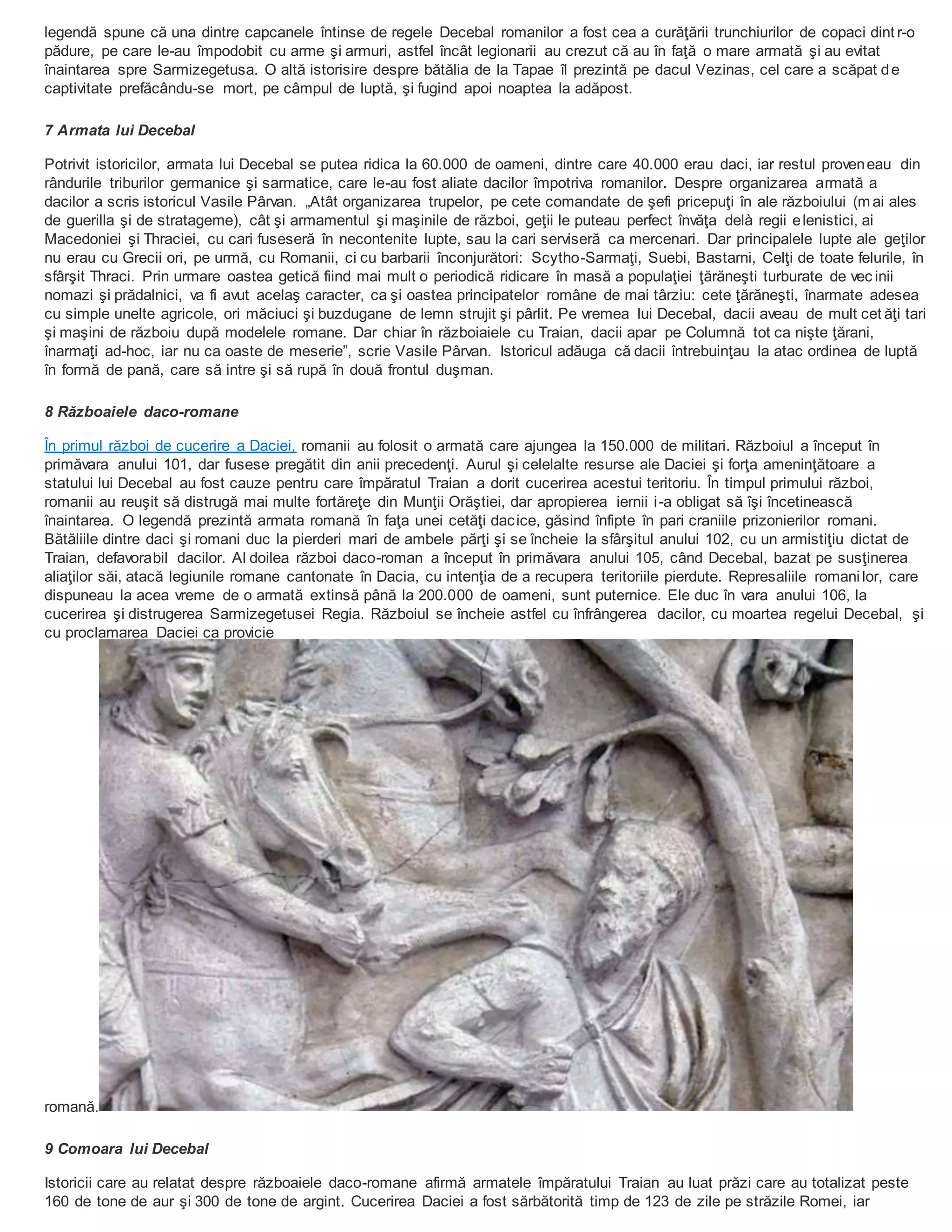 legendă spune că una dintre capcanele întinse de regele Decebal romanilor a fost cea a curăţării trunchiurilor de copaci dint r-o
pădure, pe care le-au împodobit cu arme şi armuri, astfel încât legionarii au crezut că au în faţă o mare armată şi au evitat
înaintarea spre Sarmizegetusa. O altă istorisire despre bătălia de la Tapae îl prezintă pe dacul Vezinas, cel care a scăpat de
captivitate prefăcându-se mort, pe câmpul de luptă, şi fugind apoi noaptea la adăpost.
7 Armata lui Decebal
Potrivit istoricilor, armata lui Decebal se putea ridica la 60.000 de oameni, dintre care 40.000 erau daci, iar restul proveneau din
rândurile triburilor germanice şi sarmatice, care le-au fost aliate dacilor împotriva romanilor. Despre organizarea armată a
dacilor a scris istoricul Vasile Pârvan. „Atât organizarea trupelor, pe cete comandate de şefi pricepuţi în ale războiului (m ai ales
de guerilla şi de stratageme), cât şi armamentul şi maşinile de război, geţii le puteau perfect învăţa delà regii elenistici, ai
Macedoniei şi Thraciei, cu cari fuseseră în necontenite lupte, sau la cari serviseră ca mercenari. Dar principalele lupte ale geţilor
nu erau cu Grecii ori, pe urmă, cu Romanii, ci cu barbarii înconjurători: Scytho-Sarmaţi, Suebi, Bastarni, Celţi de toate felurile, în
sfârşit Thraci. Prin urmare oastea getică fiind mai mult o periodică ridicare în masă a populaţiei ţărăneşti turburate de vec inii
nomazi şi prădalnici, va fi avut acelaş caracter, ca şi oastea principatelor române de mai târziu: cete ţărăneşti, înarmate adesea
cu simple unelte agricole, ori măciuci şi buzdugane de lemn strujit şi pârlit. Pe vremea lui Decebal, dacii aveau de mult cet ăţi tari
şi maşini de războiu după modelele romane. Dar chiar în războiaiele cu Traian, dacii apar pe Columnă tot ca nişte ţărani,
înarmaţi ad-hoc, iar nu ca oaste de meserie”, scrie Vasile Pârvan. Istoricul adăuga că dacii întrebuinţau la atac ordinea de luptă
în formă de pană, care să intre şi să rupă în două frontul duşman.
8 Războaiele daco-romane
În primul război de cucerire a Daciei, romanii au folosit o armată care ajungea la 150.000 de militari. Războiul a început în
primăvara anului 101, dar fusese pregătit din anii precedenţi. Aurul şi celelalte resurse ale Daciei şi forţa ameninţătoare a
statului lui Decebal au fost cauze pentru care împăratul Traian a dorit cucerirea acestui teritoriu. În timpul primului război,
romanii au reuşit să distrugă mai multe fortăreţe din Munţii Orăştiei, dar apropierea iernii i-a obligat să îşi încetinească
înaintarea. O legendă prezintă armata romană în faţa unei cetăţi dacice, găsind înfipte în pari craniile prizonierilor romani.
Bătăliile dintre daci şi romani duc la pierderi mari de ambele părţi şi se încheie la sfârşitul anului 102, cu un armistiţiu dictat de
Traian, defavorabil dacilor. Al doilea război daco-roman a început în primăvara anului 105, când Decebal, bazat pe susţinerea
aliaţilor săi, atacă legiunile romane cantonate în Dacia, cu intenţia de a recupera teritoriile pierdute. Represaliile romanilor, care
dispuneau la acea vreme de o armată extinsă până la 200.000 de oameni, sunt puternice. Ele duc în vara anului 106, la
cucerirea şi distrugerea Sarmizegetusei Regia. Războiul se încheie astfel cu înfrângerea dacilor, cu moartea regelui Decebal, şi
cu proclamarea Daciei ca provicie
romană.
9 Comoara lui Decebal
Istoricii care au relatat despre războaiele daco-romane afirmă armatele împăratului Traian au luat prăzi care au totalizat peste
160 de tone de aur şi 300 de tone de argint. Cucerirea Daciei a fost sărbătorită timp de 123 de zile pe străzile Romei, iar
 