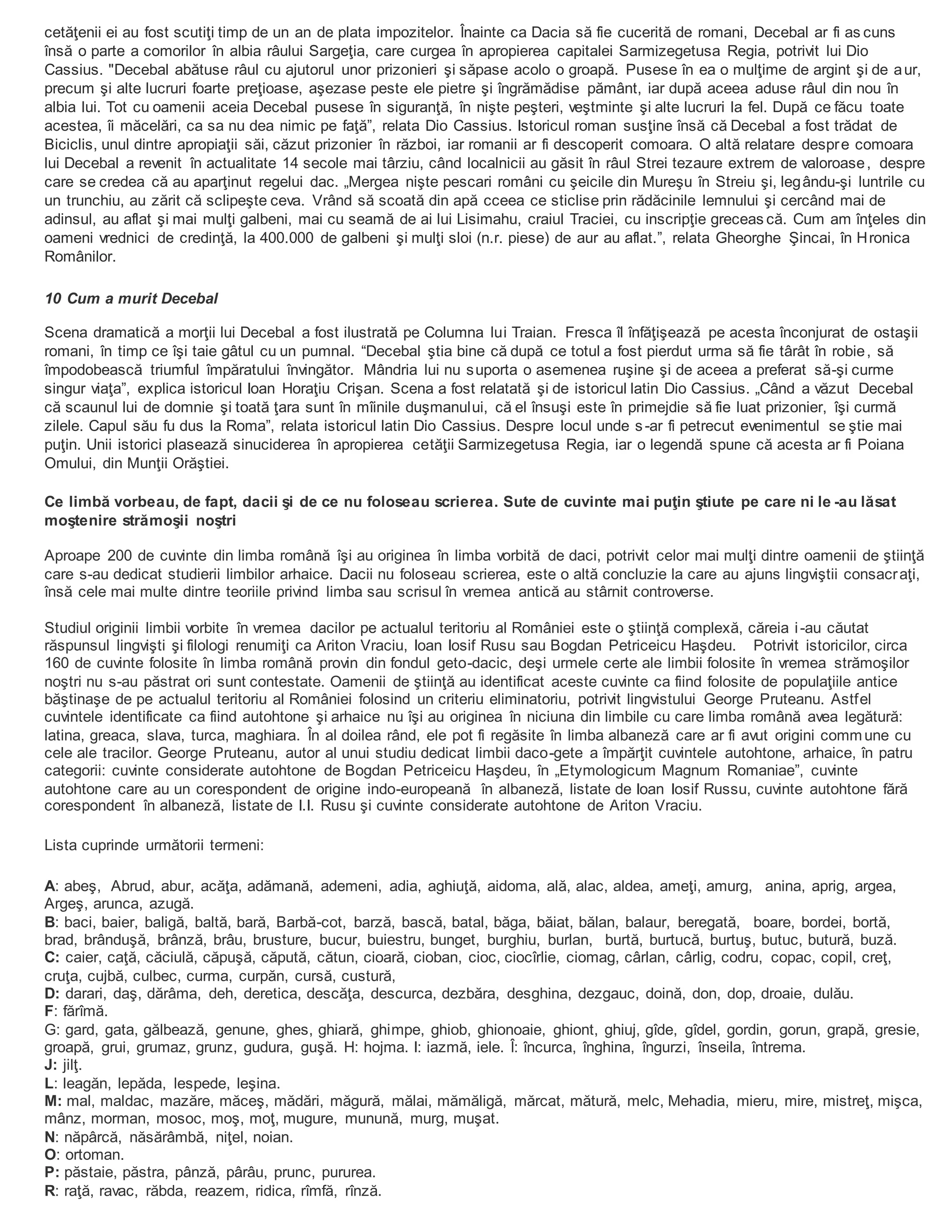 cetăţenii ei au fost scutiţi timp de un an de plata impozitelor. Înainte ca Dacia să fie cucerită de romani, Decebal ar fi as cuns
însă o parte a comorilor în albia râului Sargeţia, care curgea în apropierea capitalei Sarmizegetusa Regia, potrivit lui Dio
Cassius. "Decebal abătuse râul cu ajutorul unor prizonieri şi săpase acolo o groapă. Pusese în ea o mulţime de argint şi de aur,
precum şi alte lucruri foarte preţioase, aşezase peste ele pietre şi îngrămădise pământ, iar după aceea aduse râul din nou în
albia lui. Tot cu oamenii aceia Decebal pusese în siguranţă, în nişte peşteri, veştminte şi alte lucruri la fel. După ce făcu toate
acestea, îi măcelări, ca sa nu dea nimic pe faţă”, relata Dio Cassius. Istoricul roman susţine însă că Decebal a fost trădat de
Biciclis, unul dintre apropiaţii săi, căzut prizonier în război, iar romanii ar fi descoperit comoara. O altă relatare despre comoara
lui Decebal a revenit în actualitate 14 secole mai târziu, când localnicii au găsit în râul Strei tezaure extrem de valoroase, despre
care se credea că au aparţinut regelui dac. „Mergea nişte pescari români cu şeicile din Mureşu în Streiu şi, legându-şi luntrile cu
un trunchiu, au zărit că sclipeşte ceva. Vrând să scoată din apă cceea ce sticlise prin rădăcinile lemnului şi cercând mai de
adinsul, au aflat şi mai mulţi galbeni, mai cu seamă de ai lui Lisimahu, craiul Traciei, cu inscripţie greceas că. Cum am înţeles din
oameni vrednici de credinţă, la 400.000 de galbeni şi mulţi sloi (n.r. piese) de aur au aflat.”, relata Gheorghe Şincai, în Hronica
Românilor.
10 Cum a murit Decebal
Scena dramatică a morţii lui Decebal a fost ilustrată pe Columna lui Traian. Fresca îl înfăţişează pe acesta înconjurat de ostaşii
romani, în timp ce îşi taie gâtul cu un pumnal. “Decebal ştia bine că după ce totul a fost pierdut urma să fie târât în robie, să
împodobească triumful împăratului învingător. Mândria lui nu suporta o asemenea ruşine şi de aceea a preferat să-şi curme
singur viaţa”, explica istoricul Ioan Horaţiu Crişan. Scena a fost relatată şi de istoricul latin Dio Cassius. „Când a văzut Decebal
că scaunul lui de domnie şi toată ţara sunt în mîinile duşmanului, că el însuşi este în primejdie să fie luat prizonier, îşi curmă
zilele. Capul său fu dus la Roma”, relata istoricul latin Dio Cassius. Despre locul unde s-ar fi petrecut evenimentul se ştie mai
puţin. Unii istorici plasează sinuciderea în apropierea cetăţii Sarmizegetusa Regia, iar o legendă spune că acesta ar fi Poiana
Omului, din Munţii Orăştiei.
Ce limbă vorbeau, de fapt, dacii şi de ce nu foloseau scrierea. Sute de cuvinte mai puţin ştiute pe care ni le -au lăsat
moştenire strămoşii noştri
Aproape 200 de cuvinte din limba română îşi au originea în limba vorbită de daci, potrivit celor mai mulţi dintre oamenii de ştiinţă
care s-au dedicat studierii limbilor arhaice. Dacii nu foloseau scrierea, este o altă concluzie la care au ajuns lingviştii consacraţi,
însă cele mai multe dintre teoriile privind limba sau scrisul în vremea antică au stârnit controverse.
Studiul originii limbii vorbite în vremea dacilor pe actualul teritoriu al României este o ştiinţă complexă, căreia i-au căutat
răspunsul lingvişti şi filologi renumiţi ca Ariton Vraciu, Ioan Iosif Rusu sau Bogdan Petriceicu Haşdeu. Potrivit istoricilor, circa
160 de cuvinte folosite în limba română provin din fondul geto-dacic, deşi urmele certe ale limbii folosite în vremea strămoşilor
noştri nu s-au păstrat ori sunt contestate. Oamenii de ştiinţă au identificat aceste cuvinte ca fiind folosite de populaţiile antice
băştinaşe de pe actualul teritoriu al României folosind un criteriu eliminatoriu, potrivit lingvistului George Pruteanu. Astfel
cuvintele identificate ca fiind autohtone şi arhaice nu îşi au originea în niciuna din limbile cu care limba română avea legătură:
latina, greaca, slava, turca, maghiara. În al doilea rând, ele pot fi regăsite în limba albaneză care ar fi avut origini commune cu
cele ale tracilor. George Pruteanu, autor al unui studiu dedicat limbii daco-gete a împărţit cuvintele autohtone, arhaice, în patru
categorii: cuvinte considerate autohtone de Bogdan Petriceicu Haşdeu, în „Etymologicum Magnum Romaniae”, cuvinte
autohtone care au un corespondent de origine indo-europeană în albaneză, listate de Ioan Iosif Russu, cuvinte autohtone fără
corespondent în albaneză, listate de I.I. Rusu şi cuvinte considerate autohtone de Ariton Vraciu.
Lista cuprinde următorii termeni:
A: abeş, Abrud, abur, acăţa, adămană, ademeni, adia, aghiuţă, aidoma, ală, alac, aldea, ameţi, amurg, anina, aprig, argea,
Argeş, arunca, azugă.
B: baci, baier, baligă, baltă, bară, Barbă-cot, barză, bască, batal, băga, băiat, bălan, balaur, beregată, boare, bordei, bortă,
brad, brânduşă, brânză, brâu, brusture, bucur, buiestru, bunget, burghiu, burlan, burtă, burtucă, burtuş, butuc, butură, buză.
C: caier, caţă, căciulă, căpuşă, căpută, cătun, cioară, cioban, cioc, ciocîrlie, ciomag, cârlan, cârlig, codru, copac, copil, creţ,
cruţa, cujbă, culbec, curma, curpăn, cursă, custură,
D: darari, daş, dărâma, deh, deretica, descăţa, descurca, dezbăra, desghina, dezgauc, doină, don, dop, droaie, dulău.
F: fărîmă.
G: gard, gata, gălbează, genune, ghes, ghiară, ghimpe, ghiob, ghionoaie, ghiont, ghiuj, gîde, gîdel, gordin, gorun, grapă, gresie,
groapă, grui, grumaz, grunz, gudura, guşă. H: hojma. I: iazmă, iele. Î: încurca, înghina, îngurzi, înseila, întrema.
J: jilţ.
L: leagăn, lepăda, lespede, leşina.
M: mal, maldac, mazăre, măceş, mădări, măgură, mălai, mămăligă, mărcat, mătură, melc, Mehadia, mieru, mire, mistreţ, mişca,
mânz, morman, mosoc, moş, moţ, mugure, munună, murg, muşat.
N: năpârcă, năsărâmbă, niţel, noian.
O: ortoman.
P: păstaie, păstra, pânză, pârâu, prunc, pururea.
R: raţă, ravac, răbda, reazem, ridica, rîmfă, rînză.
 