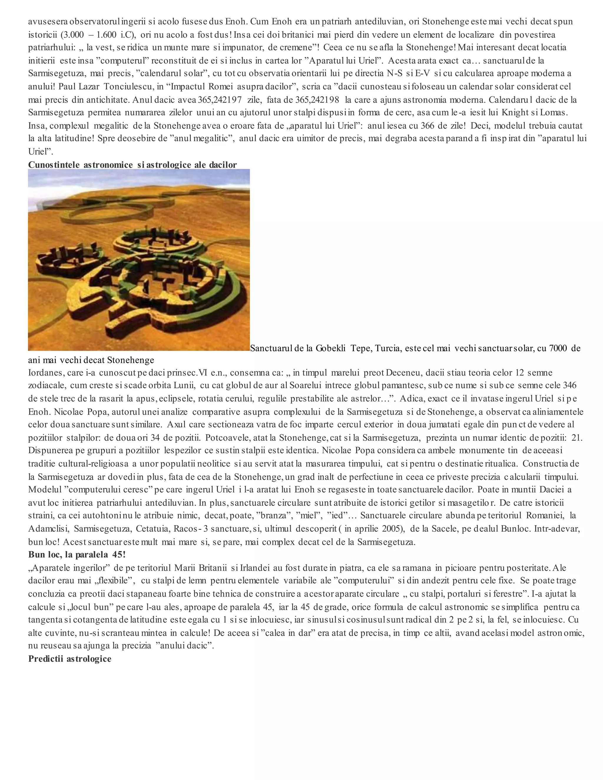 avusesera observatorulingerii si acolo fusese dus Enoh. Cum Enoh era un patriarh antediluvian, ori Stonehenge este mai vechi decat spun
istoricii (3.000 – 1.600 i.C), ori nu acolo a fost dus!Insa cei doi britanici mai pierd din vedere un element de localizare din povestirea
patriarhului: „ la vest, se ridica un munte mare si impunator, de cremene”! Ceea ce nu se afla la Stonehenge!Mai interesant decat locatia
initierii este insa ”computerul” reconstituit de ei si inclus in cartea lor ”Aparatul lui Uriel”. Acesta arata exact ca… sanctuarulde la
Sarmisegetuza, mai precis, ”calendarul solar”, cu tot cu observatia orientarii lui pe directia N-S si E-V si cu calcularea aproape moderna a
anului! Paul Lazar Tonciulescu, in “Impactul Romei asupra dacilor”, scria ca ”dacii cunosteau sifoloseau un calendar solar considerat cel
mai precis din antichitate. Anul dacic avea 365,242197 zile, fata de 365,242198 la care a ajuns astronomia moderna. Calendaru l dacic de la
Sarmisegetuza permitea numararea zilelor unui an cu ajutorul unor stalpi dispusiin forma de cerc, asa cum le-a iesit lui Knight si Lomas.
Insa, complexul megalitic de la Stonehenge avea o eroare fata de „aparatul lui Uriel”: anul iesea cu 366 de zile! Deci, modelul trebuia cautat
la alta latitudine! Spre deosebire de ”anul megalitic”, anul dacic era uimitor de precis, mai degraba acesta parand a fi insp irat din ”aparatul lui
Uriel”.
Cunostintele astronomice si astrologice ale dacilor
Sanctuarul de la Gobekli Tepe, Turcia, este cel mai vechi sanctuarsolar, cu 7000 de
ani mai vechi decat Stonehenge
Iordanes, care i-a cunoscut pe daci prinsec.VI e.n., consemna ca: „ in timpul marelui preot Deceneu, dacii stiau teoria celor 12 semne
zodiacale, cum creste si scade orbita Lunii, cu cat globul de aur al Soarelui intrece globul pamantesc, sub ce nume si sub ce semne cele 346
de stele trec de la rasarit la apus,eclipsele, rotatia cerului, regulile prestabilite ale astrelor…”. Adica, exact ce il invatase ingerul Uriel si pe
Enoh. Nicolae Popa, autorul unei analize comparative asupra complexului de la Sarmisegetuza si de Stonehenge, a observat ca aliniamentele
celor doua sanctuare sunt similare. Axul care sectioneaza vatra de foc imparte cercul exterior in doua jumatati egale din pun ct de vedere al
pozitiilor stalpilor: de doua ori 34 de pozitii. Potcoavele, atat la Stonehenge,cat si la Sarmisegetuza, prezinta un numar identic de pozitii: 21.
Dispunerea pe grupuri a pozitiilor lespezilor ce sustin stalpii este identica. Nicolae Popa considera ca ambele monumente tin de aceeasi
traditie cultural-religioasa a unor populatii neolitice si au servit atat la masurarea timpului, cat si pentru o destinatie ritualica. Constructia de
la Sarmisegetuza ar dovediin plus, fata de cea de la Stonehenge,un grad inalt de perfectiune in ceea ce priveste precizia calcularii timpului.
Modelul ”computerului ceresc” pe care ingerul Uriel i l-a aratat lui Enoh se regaseste in toate sanctuarele dacilor. Poate in muntii Daciei a
avut loc initierea patriarhului antediluvian. In plus,sanctuarele circulare sunt atribuite de istorici getilor si masagetilo r. De catre istoricii
straini, ca cei autohtoninu le atribuie nimic, decat,poate, ”branza”, ”miel”, ”ied”… Sanctuarele circulare abunda pe teritoriul Romaniei, la
Adamclisi, Sarmisegetuza, Cetatuia, Racos- 3 sanctuare,si, ultimul descoperit ( in aprilie 2005), de la Sacele, pe dealul Bunloc. Intr-adevar,
bun loc! Acest sanctuareste mult mai mare si, se pare, mai complex decat cel de la Sarmisegetuza.
Bun loc, la paralela 45!
„Aparatele ingerilor” de pe teritoriul Marii Britanii si Irlandei au fost durate in piatra, ca ele sa ramana in picioare pentru posteritate.Ale
dacilor erau mai „flexibile”, cu stalpi de lemn pentru elementele variabile ale ”computerului” si din andezit pentru cele fixe. Se poate trage
concluzia ca preotii daci stapaneau foarte bine tehnica de construire a acestoraparate circulare „ cu stalpi, portaluri si ferestre”. I-a ajutat la
calcule si „locul bun” pe care l-au ales, aproape de paralela 45, iar la 45 de grade, orice formula de calcul astronomic se simplifica pentru ca
tangenta si cotangenta de latitudine este egala cu 1 si se inlocuiesc, iar sinusulsi cosinusulsunt radical din 2 pe 2 si, la fel, se inlocuiesc. Cu
alte cuvinte, nu-si scranteau mintea in calcule! De aceea si ”calea in dar” era atat de precisa, in timp ce altii, avand acelasi model astron omic,
nu reuseau sa ajunga la precizia ”anului dacic”.
Predictii astrologice
 