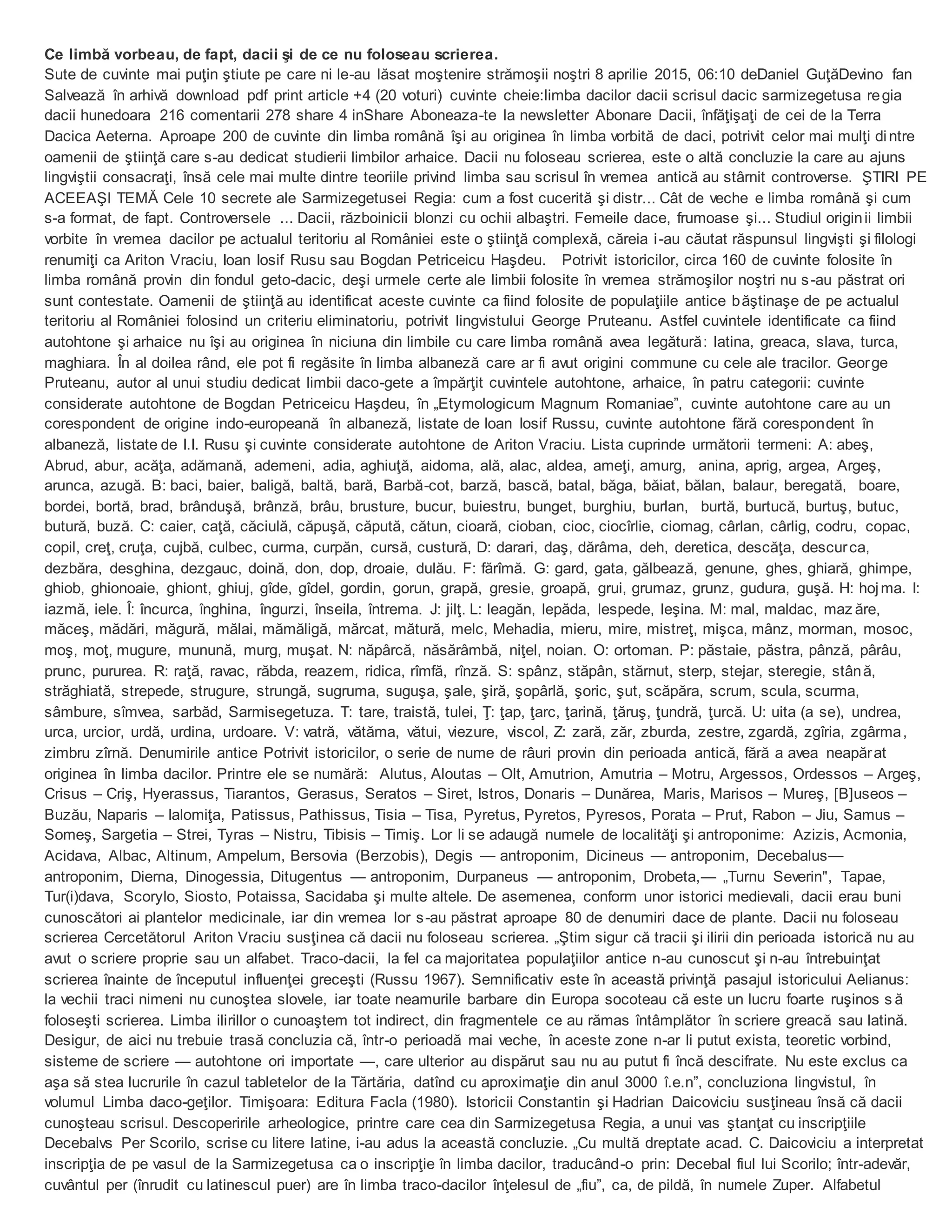 Ce limbă vorbeau, de fapt, dacii şi de ce nu foloseau scrierea.
Sute de cuvinte mai puţin ştiute pe care ni le-au lăsat moştenire strămoşii noştri 8 aprilie 2015, 06:10 deDaniel GuţăDevino fan
Salvează în arhivă download pdf print article +4 (20 voturi) cuvinte cheie:limba dacilor dacii scrisul dacic sarmizegetusa regia
dacii hunedoara 216 comentarii 278 share 4 inShare Aboneaza-te la newsletter Abonare Dacii, înfăţişaţi de cei de la Terra
Dacica Aeterna. Aproape 200 de cuvinte din limba română îşi au originea în limba vorbită de daci, potrivit celor mai mulţi dintre
oamenii de ştiinţă care s-au dedicat studierii limbilor arhaice. Dacii nu foloseau scrierea, este o altă concluzie la care au ajuns
lingviştii consacraţi, însă cele mai multe dintre teoriile privind limba sau scrisul în vremea antică au stârnit controverse. ŞTIRI PE
ACEEAŞI TEMĂ Cele 10 secrete ale Sarmizegetusei Regia: cum a fost cucerită şi distr... Cât de veche e limba română şi cum
s-a format, de fapt. Controversele ... Dacii, războinicii blonzi cu ochii albaştri. Femeile dace, frumoase şi... Studiul originii limbii
vorbite în vremea dacilor pe actualul teritoriu al României este o ştiinţă complexă, căreia i-au căutat răspunsul lingvişti şi filologi
renumiţi ca Ariton Vraciu, Ioan Iosif Rusu sau Bogdan Petriceicu Haşdeu. Potrivit istoricilor, circa 160 de cuvinte folosite în
limba română provin din fondul geto-dacic, deşi urmele certe ale limbii folosite în vremea strămoşilor noştri nu s-au păstrat ori
sunt contestate. Oamenii de ştiinţă au identificat aceste cuvinte ca fiind folosite de populaţiile antice băştinaşe de pe actualul
teritoriu al României folosind un criteriu eliminatoriu, potrivit lingvistului George Pruteanu. Astfel cuvintele identificate ca fiind
autohtone şi arhaice nu îşi au originea în niciuna din limbile cu care limba română avea legătură: latina, greaca, slava, turca,
maghiara. În al doilea rând, ele pot fi regăsite în limba albaneză care ar fi avut origini commune cu cele ale tracilor. George
Pruteanu, autor al unui studiu dedicat limbii daco-gete a împărţit cuvintele autohtone, arhaice, în patru categorii: cuvinte
considerate autohtone de Bogdan Petriceicu Haşdeu, în „Etymologicum Magnum Romaniae”, cuvinte autohtone care au un
corespondent de origine indo-europeană în albaneză, listate de Ioan Iosif Russu, cuvinte autohtone fără corespondent în
albaneză, listate de I.I. Rusu şi cuvinte considerate autohtone de Ariton Vraciu. Lista cuprinde următorii termeni: A: abeş,
Abrud, abur, acăţa, adămană, ademeni, adia, aghiuţă, aidoma, ală, alac, aldea, ameţi, amurg, anina, aprig, argea, Argeş,
arunca, azugă. B: baci, baier, baligă, baltă, bară, Barbă-cot, barză, bască, batal, băga, băiat, bălan, balaur, beregată, boare,
bordei, bortă, brad, brânduşă, brânză, brâu, brusture, bucur, buiestru, bunget, burghiu, burlan, burtă, burtucă, burtuş, butuc,
butură, buză. C: caier, caţă, căciulă, căpuşă, căpută, cătun, cioară, cioban, cioc, ciocîrlie, ciomag, cârlan, cârlig, codru, copac,
copil, creţ, cruţa, cujbă, culbec, curma, curpăn, cursă, custură, D: darari, daş, dărâma, deh, deretica, descăţa, descurca,
dezbăra, desghina, dezgauc, doină, don, dop, droaie, dulău. F: fărîmă. G: gard, gata, gălbează, genune, ghes, ghiară, ghimpe,
ghiob, ghionoaie, ghiont, ghiuj, gîde, gîdel, gordin, gorun, grapă, gresie, groapă, grui, grumaz, grunz, gudura, guşă. H: hojma. I:
iazmă, iele. Î: încurca, înghina, îngurzi, înseila, întrema. J: jilţ. L: leagăn, lepăda, lespede, leşina. M: mal, maldac, maz ăre,
măceş, mădări, măgură, mălai, mămăligă, mărcat, mătură, melc, Mehadia, mieru, mire, mistreţ, mişca, mânz, morman, mosoc,
moş, moţ, mugure, munună, murg, muşat. N: năpârcă, năsărâmbă, niţel, noian. O: ortoman. P: păstaie, păstra, pânză, pârâu,
prunc, pururea. R: raţă, ravac, răbda, reazem, ridica, rîmfă, rînză. S: spânz, stăpân, stărnut, sterp, stejar, steregie, stână,
străghiată, strepede, strugure, strungă, sugruma, suguşa, şale, şiră, şopârlă, şoric, şut, scăpăra, scrum, scula, scurma,
sâmbure, sîmvea, sarbăd, Sarmisegetuza. T: tare, traistă, tulei, Ţ: ţap, ţarc, ţarină, ţăruş, ţundră, ţurcă. U: uita (a se), undrea,
urca, urcior, urdă, urdina, urdoare. V: vatră, vătăma, vătui, viezure, viscol, Z: zară, zăr, zburda, zestre, zgardă, zgîria, zgârma,
zimbru zîrnă. Denumirile antice Potrivit istoricilor, o serie de nume de râuri provin din perioada antică, fără a avea neapărat
originea în limba dacilor. Printre ele se numără: Alutus, Aloutas – Olt, Amutrion, Amutria – Motru, Argessos, Ordessos – Argeş,
Crisus – Criş, Hyerassus, Tiarantos, Gerasus, Seratos – Siret, Istros, Donaris – Dunărea, Maris, Marisos – Mureş, [B]useos –
Buzău, Naparis – Ialomiţa, Patissus, Pathissus, Tisia – Tisa, Pyretus, Pyretos, Pyresos, Porata – Prut, Rabon – Jiu, Samus –
Someş, Sargetia – Strei, Tyras – Nistru, Tibisis – Timiş. Lor li se adaugă numele de localităţi şi antroponime: Azizis, Acmonia,
Acidava, Albac, Altinum, Ampelum, Bersovia (Berzobis), Degis — antroponim, Dicineus — antroponim, Decebalus—
antroponim, Dierna, Dinogessia, Ditugentus — antroponim, Durpaneus — antroponim, Drobeta,— „Turnu Severin", Tapae,
Tur(i)dava, Scorylo, Siosto, Potaissa, Sacidaba şi multe altele. De asemenea, conform unor istorici medievali, dacii erau buni
cunoscători ai plantelor medicinale, iar din vremea lor s-au păstrat aproape 80 de denumiri dace de plante. Dacii nu foloseau
scrierea Cercetătorul Ariton Vraciu susţinea că dacii nu foloseau scrierea. „Ştim sigur că tracii şi ilirii din perioada istorică nu au
avut o scriere proprie sau un alfabet. Traco-dacii, la fel ca majoritatea populaţiilor antice n-au cunoscut şi n-au întrebuinţat
scrierea înainte de începutul influenţei greceşti (Russu 1967). Semnificativ este în această privinţă pasajul istoricului Aelianus:
la vechii traci nimeni nu cunoştea slovele, iar toate neamurile barbare din Europa socoteau că este un lucru foarte ruşinos s ă
foloseşti scrierea. Limba ilirillor o cunoaştem tot indirect, din fragmentele ce au rămas întâmplător în scriere greacă sau latină.
Desigur, de aici nu trebuie trasă concluzia că, într-o perioadă mai veche, în aceste zone n-ar li putut exista, teoretic vorbind,
sisteme de scriere — autohtone ori importate —, care ulterior au dispărut sau nu au putut fi încă descifrate. Nu este exclus ca
aşa să stea lucrurile în cazul tabletelor de la Tărtăria, datînd cu aproximaţie din anul 3000 î.e.n”, concluziona lingvistul, în
volumul Limba daco-geţilor. Timişoara: Editura Facla (1980). Istoricii Constantin şi Hadrian Daicoviciu susţineau însă că dacii
cunoşteau scrisul. Descoperirile arheologice, printre care cea din Sarmizegetusa Regia, a unui vas ştanţat cu inscripţiile
Decebalvs Per Scorilo, scrise cu litere latine, i-au adus la această concluzie. „Cu multă dreptate acad. C. Daicoviciu a interpretat
inscripţia de pe vasul de la Sarmizegetusa ca o inscripţie în limba dacilor, traducând-o prin: Decebal fiul lui Scorilo; într-adevăr,
cuvântul per (înrudit cu latinescul puer) are în limba traco-dacilor înţelesul de „fiu”, ca, de pildă, în numele Zuper. Alfabetul
 