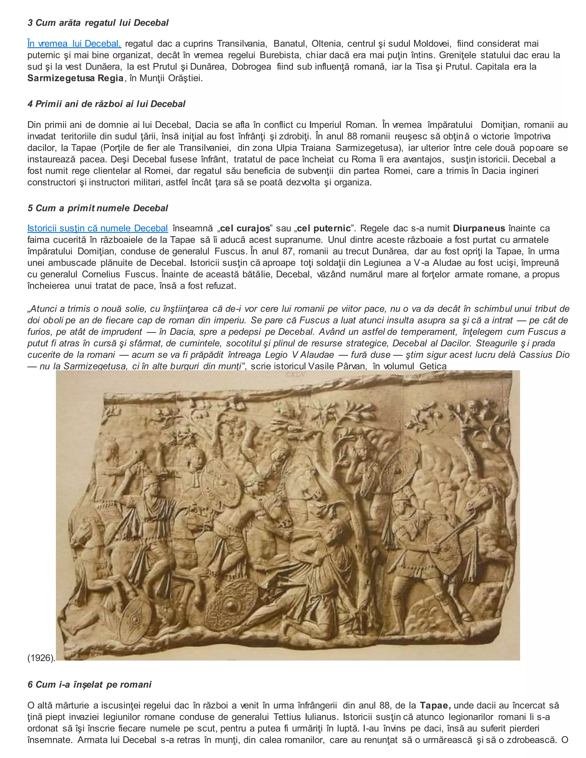 3 Cum arăta regatul lui Decebal
În vremea lui Decebal, regatul dac a cuprins Transilvania, Banatul, Oltenia, centrul şi sudul Moldovei, fiind considerat mai
puternic şi mai bine organizat, decât în vremea regelui Burebista, chiar dacă era mai puţin întins. Greniţele statului dac erau la
sud şi la vest Dunăera, la est Prutul şi Dunărea, Dobrogea fiind sub influenţă romană, iar la Tisa şi Prutul. Capitala era la
Sarmizegetusa Regia, în Munţii Orăştiei.
4 Primii ani de război ai lui Decebal
Din primii ani de domnie ai lui Decebal, Dacia se afla în conflict cu Imperiul Roman. În vremea împăratului Domiţian, romanii au
invadat teritoriile din sudul ţării, însă iniţial au fost înfrânţi şi zdrobiţi. În anul 88 romanii reuşesc să obţină o victorie împotriva
dacilor, la Tapae (Porţile de fier ale Transilvaniei, din zona Ulpia Traiana Sarmizegetusa), iar ulterior între cele două popoare se
instaurează pacea. Deşi Decebal fusese înfrânt, tratatul de pace încheiat cu Roma îi era avantajos, susţin istoricii. Decebal a
fost numit rege clientelar al Romei, dar regatul său beneficia de subvenţii din partea Romei, care a trimis în Dacia ingineri
constructori şi instructori militari, astfel încât ţara să se poată dezvolta şi organiza.
5 Cum a primit numele Decebal
Istoricii susţin că numele Decebal înseamnă „cel curajos” sau „cel puternic”. Regele dac s-a numit Diurpaneus înainte ca
faima cucerită în războaiele de la Tapae să îi aducă acest supranume. Unul dintre aceste războaie a fost purtat cu armatele
împăratului Domiţian, conduse de generalul Fuscus. În anul 87, romanii au trecut Dunărea, dar au fost opriţi la Tapae, în urma
unei ambuscade plănuite de Decebal. Istoricii susţin că aproape toţi soldaţii din Legiunea a V-a Aludae au fost ucişi, împreună
cu generalul Cornelius Fuscus. Înainte de această bătălie, Decebal, văzând numărul mare al forţelor armate romane, a propus
încheierea unui tratat de pace, însă a fost refuzat.
„Atunci a trimis o nouă solie, cu înştiinţarea că de-i vor cere lui romanii pe viitor pace, nu o va da decât în schimbul unui tribut de
doi oboli pe an de fiecare cap de roman din imperiu. Se pare că Fuscus a luat atunci insulta asupra sa şi că a intrat — pe cât de
furios, pe atât de imprudent — în Dacia, spre a pedepsi pe Decebal. Având un astfel de temperament, înţelegem cum Fuscus a
putut fi atras în cursă şi sfârmat, de cumintele, socotitul şi plinul de resurse strategice, Decebal al Dacilor. Steagurile ş i prada
cucerite de la romani — acum se va fi prăpădit întreaga Legio V Alaudae — fură duse — ştim sigur acest lucru delà Cassius Dio
— nu la Sarmizegetusa, ci în alte burguri din munţi”, scrie istoricul Vasile Pârvan, în volumul Getica
(1926).
6 Cum i-a înşelat pe romani
O altă mărturie a iscusinţei regelui dac în război a venit în urma înfrângerii din anul 88, de la Tapae, unde dacii au încercat să
ţină piept invaziei legiunilor romane conduse de generalui Tettius Iulianus. Istoricii susţin că atunco legionarilor romani li s-a
ordonat să îşi înscrie fiecare numele pe scut, pentru a putea fi urmăriţi în luptă. I-au învins pe daci, însă au suferit pierderi
însemnate. Armata lui Decebal s-a retras în munţi, din calea romanilor, care au renunţat să o urmărească şi să o zdrobească. O
 