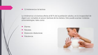  3) Intolerancia a la lactosa
La intolerancia a la lactosa afecta al 60 % de la población adulta y es la incapacidad de
digerir por completo el azúcar (lactosa) de los lácteos. Esto puede acarrear molestas
sintomatologías, tales como:
 Diarrea.
 Náuseas.
 Distención Abdominal.
 Flatulencia.
 