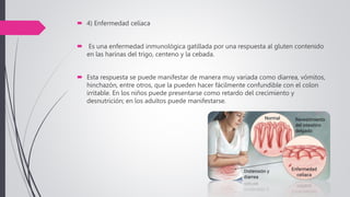  4) Enfermedad celíaca
 Es una enfermedad inmunológica gatillada por una respuesta al gluten contenido
en las harinas del trigo, centeno y la cebada.
 Esta respuesta se puede manifestar de manera muy variada como diarrea, vómitos,
hinchazón, entre otros, que la pueden hacer fácilmente confundible con el colon
irritable. En los niños puede presentarse como retardo del crecimiento y
desnutrición; en los adultos puede manifestarse.
 