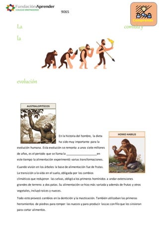 Comprendo
9065
La comiday
la
evolución
En la historia del hombre, la dieta
ha sido muy importante para la
evolución humana. Esta evolución se remonta a unos siete millones
de años, es el periodo que se llama la ___________________en
este tiempo la alimentación experimentó varias transformaciones.
Cuando vivián en los árboles la base de alimentación fue de frutas.
La transición a la vida en el suelo, obligada por los cambios
climáticos que redujeron las selvas, obligó a los primeros homínidos a andar extensiones
grandes de terreno a dos patas. Su alimentación se hizo más variada y además de frutas y otros
vegetales, incluyó raíces y nueces.
Todo esto provocó cambios en la dentición y la masticación. También utilizaban las primeras
herramientas de piedras para romper las nueces y para producir lascas con filo que les sirvieran
para cortar alimentos.
 