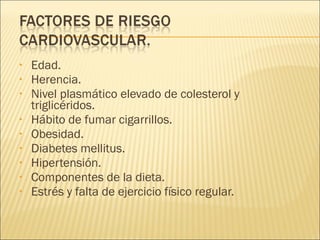 • Edad.
• Herencia.
• Nivel plasmático elevado de colesterol y
triglicéridos.
• Hábito de fumar cigarrillos.
• Obesidad.
• Diabetes mellitus.
• Hipertensión.
• Componentes de la dieta.
• Estrés y falta de ejercicio físico regular.
 