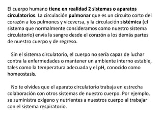 El cuerpo humano tiene en realidad 2 sistemas o aparatos
circulatorios. La circulación pulmonar que es un circuito corto del
corazón a los pulmones y viceversa, y la circulación sistémica (el
sistema que normalmente consideramos como nuestro sistema
circulatorio) envía la sangre desde el corazón a los demás partes
de nuestro cuerpo y de regreso.
Sin el sistema circulatorio, el cuerpo no sería capaz de luchar
contra la enfermedades o mantener un ambiente interno estable,
tales como la temperatura adecuada y el pH, conocido como
homeostasis.
No te olvides que el aparato circulatorio trabaja en estrecha
colaboración con otros sistemas de nuestro cuerpo. Por ejemplo,
se suministra oxígeno y nutrientes a nuestros cuerpo al trabajar
con el sistema respiratorio.
 