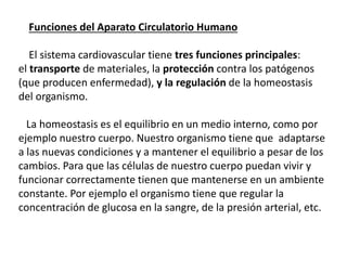 Funciones del Aparato Circulatorio Humano
El sistema cardiovascular tiene tres funciones principales:
el transporte de materiales, la protección contra los patógenos
(que producen enfermedad), y la regulación de la homeostasis
del organismo.
La homeostasis es el equilibrio en un medio interno, como por
ejemplo nuestro cuerpo. Nuestro organismo tiene que adaptarse
a las nuevas condiciones y a mantener el equilibrio a pesar de los
cambios. Para que las células de nuestro cuerpo puedan vivir y
funcionar correctamente tienen que mantenerse en un ambiente
constante. Por ejemplo el organismo tiene que regular la
concentración de glucosa en la sangre, de la presión arterial, etc.
 