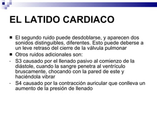 EL LATIDO CARDIACO El segundo ruido puede desdoblarse, y aparecen dos sonidos distinguibles, diferentes. Esto puede deberse a un leve retraso del cierre de la válvula pulmonar Otros ruidos adicionales son: S3 causado por el llenado pasivo al comienzo de la diástole, cuando la sangre penetra al ventrículo bruscamente, chocando con la pared de este y haciéndola vibrar S4 causado por la contracción auricular que conlleva un aumento de la presión de llenado 