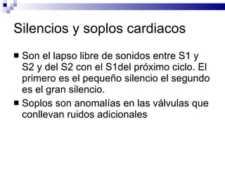 Silencios y soplos cardiacos Son el lapso libre de sonidos entre S1 y S2 y del S2 con el S1del próximo ciclo. El primero es el pequeño silencio el segundo es el gran silencio. Soplos son anomalías en las válvulas que conllevan ruidos adicionales 