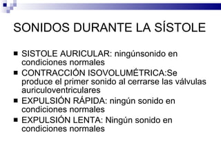 SONIDOS DURANTE LA SÍSTOLE SISTOLE AURICULAR: ningúnsonido en condiciones normales CONTRACCIÓN ISOVOLUMÉTRICA:Se  produce el primer sonido al cerrarse las válvulas auriculoventriculares EXPULSIÓN RÁPIDA: ningún sonido en condiciones normales EXPULSIÓN LENTA: Ningún sonido en condiciones normales 