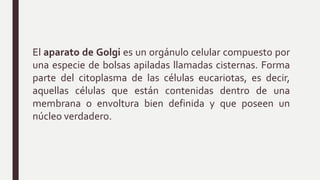 El aparato de Golgi es un orgánulo celular compuesto por
una especie de bolsas apiladas llamadas cisternas. Forma
parte del citoplasma de las células eucariotas, es decir,
aquellas células que están contenidas dentro de una
membrana o envoltura bien definida y que poseen un
núcleo verdadero.
 