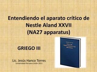 Entendiendo el aparato crítico de
Nestle Aland XXVII
(NA27 apparatus)
GRIEGO III
Lic. Jesús Hanco Torres
Universidad Peruana Unión 2011
 