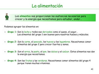 La alimentación Los  alimentos  nos proporcionan las sustancias necesarias para crecer y la energía que necesitamos para estudiar, andar... Podemos agrupar los alimentos en:  -  Grupo 1: -  Grupo 2: Son la  leche   y  todos sus  derivados  como el queso, el yogur…  Los alimentos del grupo 1 son buenos para nuestros huesos y músculos. Son la  carne , el  pescado , los  huevos  y las  legumbres . Necesitamos comer  alimentos del grupo 2 para crecer fuertes y sanos. -  Grupo 3: Son el  arroz , la  pasta , el  pan,  los  dulces  y el  azúcar . Estos alimentos nos dan  la energía que necesitamos. -  Grupo 4: Son las  frutas  y las  verduras . Necesitamos comer alimentos del grupo 4  porque tienen muchas vitaminas. 