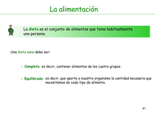 La alimentación La  dieta  es el conjunto de alimentos que toma habitualmente una persona. Una  dieta sana  debe ser: -  Completa : -  Equilibrada : es decir, contener alimentos de los cuatro grupos. es decir, que aporte a nuestro organismo la cantidad necesaria que necesitamos de cada tipo de alimento.  
