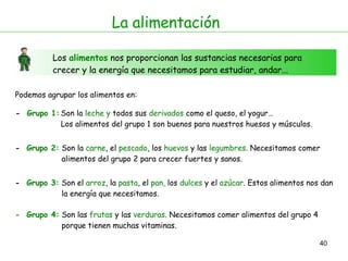 La alimentación Los  alimentos  nos proporcionan las sustancias necesarias para crecer y la energía que necesitamos para estudiar, andar... Podemos agrupar los alimentos en:  -  Grupo 1: -  Grupo 2: Son la  leche   y  todos sus  derivados  como el queso, el yogur…  Los alimentos del grupo 1 son buenos para nuestros huesos y músculos. Son la  carne , el  pescado , los  huevos  y las  legumbres . Necesitamos comer  alimentos del grupo 2 para crecer fuertes y sanos. -  Grupo 3: Son el  arroz , la  pasta , el  pan,  los  dulces  y el  azúcar . Estos alimentos nos dan  la energía que necesitamos. -  Grupo 4: Son las  frutas  y las  verduras . Necesitamos comer alimentos del grupo 4  porque tienen muchas vitaminas. 