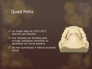 Quad Hélix
 Su origen data de 1973-1973
descrito por Ricketts
 Fue utilizado por Ricketts para
corregir paladares estrechos en
pacientes con fisura palatina
 Se han aumentado 4 hélices al diseño
actual
 