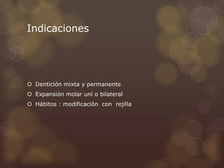 Indicaciones
 Dentición mixta y permanente
 Expansión molar uní o bilateral
 Hábitos : modificación con rejilla
 