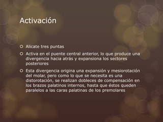 Activación
 Alicate tres puntas
 Activa en el puente central anterior, lo que produce una
divergencia hacia atrás y expansiona los sectores
posteriores
 Esta divergencia origina una expansión y mesiorotación
del molar, pero como lo que se necesita es una
distorotación, se realizan dobleces de compensación en
los brazos palatinos internos, hasta que éstos queden
paralelos a las caras palatinas de los premolares
 