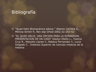 Bibliografía
 “Quad helix Biomecánica básica ” Alberto Cervera S.,
Mónica Simón P., Rev esp Ortod 2002;32:253-62
 “EL QUAD HELIX, UNA OPCION PARA LA EXPANSION.
PRESENTACION DE UN CASO” Gladys Otaño L., Yulenia
Cruz R., Maiyelin Llanes Y., Rebeca Fernandez Y., Lucia
Delgado C. Instituto Superior de ciencias medicas de la
Habana
 