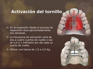 Activación del tornillo
 En la expansión rápida el proceso de
separación dura aproximadamente
dos semanas.
 La frecuencia de activación varía de
dos a cuatro cuartos de vuelta o sea
de 0,5 a 1 milímetro por día cada un
cuarto de vuelta.
 Ofrece una fuerza de 1,5 a 4,5 Kg.
 