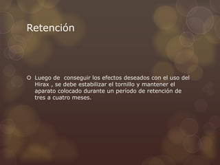 Retención
 Luego de conseguir los efectos deseados con el uso del
Hirax , se debe estabilizar el tornillo y mantener el
aparato colocado durante un período de retención de
tres a cuatro meses.
 