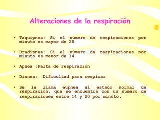 Alteraciones de la respiración Taquipnea: Si el número de respiraciones por minuto es mayor de 20 Bradipnea: Si el número de respiraciones por minuto es menor de 14 Apnea :Falta de respiración Disnea:  Dificultad para respirar  Se le llama eupnea al estado normal de respiración, que se encuentra con un número de respiraciones entre 14 y 20 por minuto . 