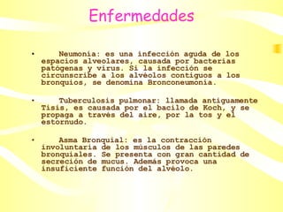 Enfermedades Neumonía: es una infección aguda de los espacios alveolares, causada por bacterias patógenas y virus. Si la infección se circunscribe a los alvéolos contiguos a los bronquios, se denomina Bronconeumonía.  Tuberculosis pulmonar: llamada antiguamente Tisis, es causada por el bacilo de Koch, y se propaga a través del aire, por la tos y el estornudo.  Asma Bronquial: es la contracción involuntaria de los músculos de las paredes bronquiales. Se presenta con gran cantidad de secreción de mucus. Además provoca una insuficiente función del alvéolo.  