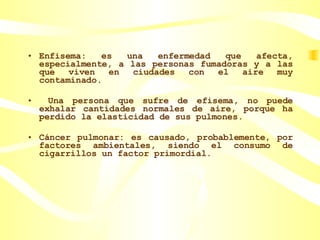 Enfisema: es una enfermedad que afecta, especialmente, a las personas fumadoras y a las que viven en ciudades con el aire muy contaminado. Una persona que sufre de efisema, no puede exhalar cantidades normales de aire, porque ha perdido la elasticidad de sus pulmones. Cáncer pulmonar: es causado, probablemente, por factores ambientales, siendo el consumo de cigarrillos un factor primordial. 