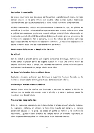 V.Viñals Aparato respiratorio
6
Control de la respiración
La función respiratoria está controlada por los centros respiratorios del sistema nervioso
central situados en la parte inferior del cerebro. Estos centros pueden modificarse
voluntariamente, pero sus funciones reflejas no es posible suprimirlas completamente.
El centro respiratorio, controla subconscientemente la respiración, que, en general, es
automática. El cerebro y unos pequeños órganos sensoriales situados en las arterias aorta
y carótida, son capaces de percibir una concentración de oxígeno inferior a la normal o un
incremento anormal del anhídrido carbónico. Entonces, el cerebro provoca un aumento de
la frecuencia respiratoria. Por el contrario, cuando los valores de anhídrido carbónico
bajan excesivamente, la frecuencia respiratoria diminuye. La frecuencia respiratoria del
adulto en reposo es de unos 15 ciclos respiratorios por minuto.
Factores que Influyen en la Respiración Externa
La altitud
Con la altitud la presión parcial del oxígeno atmosférico disminuye, disminuyendo al
mismo tiempo la presión parcial de oxígeno alveolar por lo que una cantidad menor de
oxígeno se difunde hacia la sangre. Los síntomas mas comunes con la altitud incluyen el
acortamiento de la respiración, fatiga, náusea entre otros.
La Superficie Total de Intercambio de Gases
Cualquiera alteración pulmonar que disminuya la superficie funcional formada por la
membrana alveolo-capilar disminuye la eficacia de la respiración externa.
Volumen por Minuto de la Respiración
Existen drogas como la morfina que disminuye la cantidad de oxígeno y bióxido de
carbono que se pueda intercambiar entre el alvéolo y la sangre, pudiendo causar la
muerte en caso de sobredosis.
Trastornos respiratorios
Entre los trastornos respiratorios se destacan la tos, el ahogo (disnea), el dolor torácico,
la respiración sibilante, el estridor, la hemoptisis (esputo con sangre), la cianosis
(coloración azulada de la piel), los dedos en palillo de tambor y la insuficiencia
respiratoria. Algunos de estos síntomas no siempre indican un problema respiratorio. El
dolor de pecho también puede ser consecuencia de un problema cardíaco.
 