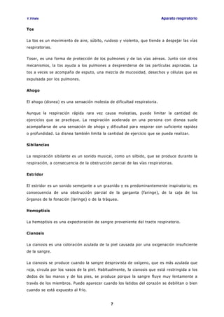 V.Viñals Aparato respiratorio
7
Tos
La tos es un movimiento de aire, súbito, ruidoso y violento, que tiende a despejar las vías
respiratorias.
Toser, es una forma de protección de los pulmones y de las vías aéreas. Junto con otros
mecanismos, la tos ayuda a los pulmones a desprenderse de las partículas aspiradas. La
tos a veces se acompaña de esputo, una mezcla de mucosidad, desechos y células que es
expulsada por los pulmones.
Ahogo
El ahogo (disnea) es una sensación molesta de dificultad respiratoria.
Aunque la respiración rápida rara vez causa molestias, puede limitar la cantidad de
ejercicios que se practique. La respiración acelerada en una persona con disnea suele
acompañarse de una sensación de ahogo y dificultad para respirar con suficiente rapidez
o profundidad. La disnea también limita la cantidad de ejercicio que se pueda realizar.
Sibilancias
La respiración sibilante es un sonido musical, como un silbido, que se produce durante la
respiración, a consecuencia de la obstrucción parcial de las vías respiratorias.
Estridor
El estridor es un sonido semejante a un graznido y es predominantemente inspiratorio; es
consecuencia de una obstrucción parcial de la garganta (faringe), de la caja de los
órganos de la fonación (laringe) o de la tráquea.
Hemoptisis
La hemoptisis es una expectoración de sangre proveniente del tracto respiratorio.
Cianosis
La cianosis es una coloración azulada de la piel causada por una oxigenación insuficiente
de la sangre.
La cianosis se produce cuando la sangre desprovista de oxígeno, que es más azulada que
roja, circula por los vasos de la piel. Habitualmente, la cianosis que está restringida a los
dedos de las manos y de los pies, se produce porque la sangre fluye muy lentamente a
través de los miembros. Puede aparecer cuando los latidos del corazón se debilitan o bien
cuando se está expuesto al frío.
 