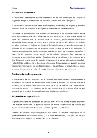 V.Viñals Aparato respiratorio
8
Insuficiencia respiratoria
La insuficiencia respiratoria es una enfermedad en la cual disminuyen los valores de
oxígeno en sangre o aumentan los de anhídrido carbónico de forma peligrosa.
La insuficiencia respiratoria se debe al intercambio inadecuado de oxígeno y anhídrido
carbónico entre los pulmones y la sangre o a una alteración de la ventilación.
Casi todas las enfermedades que afectan a la respiración o los pulmones pueden causar
insuficiencia respiratoria. Una sobredosis de narcóticos o de alcohol puede causar un
sopor tan profundo que la persona deja de respirar, produciéndose insuficiencia
respiratoria. Otras causas frecuentes son la obstrucción de las vías aéreas, las lesiones
del tejido pulmonar, el daño de los huesos y de los tejidos que revisten los pulmones y la
debilidad de los músculos que se encargan de la entrada de aire a los pulmones. La
insuficiencia respiratoria puede producirse cuando se altera la circulación sanguínea a
través de los pulmones, como sucede en la embolia pulmonar. Este trastorno no
interrumpe el movimiento de salida y llegada de aire a los pulmones. Sin embargo, sin el
flujo de sangre en una parte del pulmón, el oxígeno no se extrae adecuadamente del aire
y el anhídrido carbónico no se transfiere a la sangre. Otras causas que pueden ocasionar
insuficiencia respiratoria, son ciertas alteraciones congénitas de la circulación que envían
la sangre directamente al resto del cuerpo sin pasar primero por los pulmones.
Crecimiento de los pulmones
El crecimiento de los pulmones en el periodo postnatal obedece principalmente al
incremento del numero de bronquíolos respiratorios y alvéolos. Se calcula que en el
momento del nacimiento solo existe una sexta parte de los alvéolos que corresponden a
una persona adulta. Los restantes se forman durante los 10 primeros años de vida
postnatal por el proceso de aparición continua de alvéolos primitivos.
Adaptaciones regulatorias.
Se producen durante la realización de ejercicio como modo de ajustar nuestro organismo
a las nuevas necesidades. El ejercicio requiere un aporte suplementario de energía, esto
implica un mayor consumo de oxígeno. Veamos algunas adaptaciones:
Aumenta el volumen respiratorio/minuto. En reposo el volumen respiratorio es de
aproximadamente 5 o 6 Litros/minuto (12-16 ciclos respiratorios). En ejercicios de gran
intensidad puede llegar a ser de 150 l/m. (40 o 50 ciclos).
 