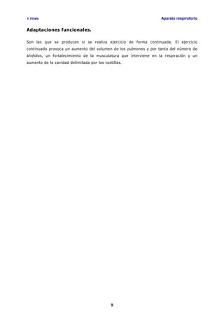 V.Viñals Aparato respiratorio
9
Adaptaciones funcionales.
Son las que se producen si se realiza ejercicio de forma continuada. El ejercicio
continuado provoca un aumento del volumen de los pulmones y por tanto del número de
alvéolos, un fortalecimiento de la musculatura que interviene en la respiración y un
aumento de la cavidad delimitada por las costillas.
 
