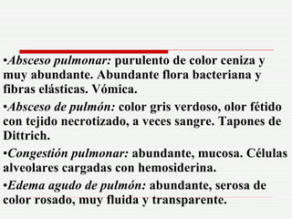 <ul><li>Absceso pulmonar:  purulento de color ceniza y muy abundante. Abundante flora bacteriana y fibras elásticas. Vómic...