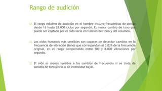 Rango de audición
 El rango máximo de audición en el hombre incluye frecuencias de sonido
desde 16 hasta 28.000 ciclos por segundo. El menor cambio de tono que
puede ser captado por el oído varía en función del tono y del volumen.
 Los oídos humanos más sensibles son capaces de detectar cambios en la
frecuencia de vibración (tono) que correspondan al 0,03% de la frecuencia
original, en el rango comprendido entre 500 y 8.000 vibraciones por
segundo.
 El oído es menos sensible a los cambios de frecuencia si se trata de
sonidos de frecuencia o de intensidad bajas.
 