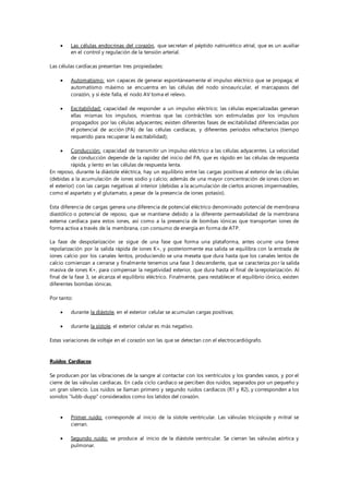  Las células endocrinas del corazón, que secretan el péptido natriurético atrial, que es un auxiliar
en el control y regulación de la tensión arterial.
Las células cardíacas presentan tres propiedades:
 Automatismo: son capaces de generar espontáneamente el impulso eléctrico que se propaga; el
automatismo máximo se encuentra en las células del nodo sinoauricular, el marcapasos del
corazón, y si éste falla, el nodo AV toma el relevo.
 Excitabilidad: capacidad de responder a un impulso eléctrico; las células especializadas generan
ellas mismas los impulsos, mientras que las contráctiles son estimuladas por los impulsos
propagados por las células adyacentes; existen diferentes fases de excitabilidad diferenciadas por
el potencial de acción (PA) de las células cardíacas, y diferentes periodos refractarios (tiempo
requerido para recuperar la excitabilidad);
 Conducción: capacidad de transmitir un impulso eléctrico a las células adyacentes. La velocidad
de conducción depende de la rapidez del inicio del PA, que es rápido en las células de respuesta
rápida, y lento en las células de respuesta lenta.
En reposo, durante la diástole eléctrica, hay un equilibrio entre las cargas positivas al exterior de las células
(debidas a la acumulación de iones sodio y calcio; además de una mayor concentración de iones cloro en
el exterior) con las cargas negativas al interior (debidas a la acumulación de ciertos aniones impermeables,
como el aspartato y el glutamato, a pesar de la presencia de iones potasio).
Esta diferencia de cargas genera una diferencia de potencial eléctrico denominado potencial de membrana
diastólico o potencial de reposo, que se mantiene debido a la diferente permeabilidad de la membrana
externa cardíaca para estos iones, así como a la presencia de bombas iónicas que transportan iones de
forma activa a través de la membrana, con consumo de energía en forma de ATP.
La fase de despolarización se sigue de una fase que forma una plataforma, antes ocurre una breve
repolarización por la salida rápida de iones K+, y posteriormente esa salida se equilibra con la entrada de
iones calcio por los canales lentos, produciendo se una meseta que dura hasta que los canales lentos de
calcio comienzan a cerrarse y finalmente tenemos una fase 3 descendente, que se caracteriza por la salida
masiva de iones K+, para compensar la negatividad exterior, que dura hasta el final de larepolarización. Al
final de la fase 3, se alcanza el equilibrio eléctrico. Finalmente, para restablecer el equilibrio iónico, existen
diferentes bombas iónicas.
Por tanto:
 durante la diástole, en el exterior celular se acumulan cargas positivas;
 durante la sístole, el exterior celular es más negativo.
Estas variaciones de voltaje en el corazón son las que se detectan con el electrocardiógrafo.
Ruidos Cardíacos
Se producen por las vibraciones de la sangre al contactar con los ventrículos y los grandes vasos, y por el
cierre de las válvulas cardíacas. En cada ciclo cardíaco se perciben dos ruidos, separados por un pequeño y
un gran silencio. Los ruidos se llaman primero y segundo ruidos cardíacos (R1 y R2), y corresponden a los
sonidos “lubb-dupp” considerados como los latidos del corazón.
 Primer ruido: corresponde al inicio de la sístole ventricular. Las válvulas tricúspide y mitral se
cierran.
 Segundo ruido: se produce al inicio de la diástole ventricular. Se cierran las válvulas aórtica y
pulmonar.
 