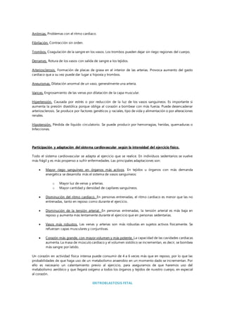 Arritmias. Problemas con el ritmo cardiaco.
Fibrilación. Contracción sin orden.
Trombos. Coagulación de la sangre en los vasos. Los trombos pueden dejar sin riego regiones del cuerpo.
Derrames. Rotura de los vasos con salida de sangre a los tejidos.
Arteriosclerosis. Formación de placas de grasa en el interior de las arterias. Provoca aumento del gasto
cardiaco que a su vez puede dar lugar a hipoxia y trombos.
Aneurismas. Dilatación anormal de un vaso, generalmente una arteria.
Varices. Engrosamiento de las venas por dilatación de la capa muscular.
Hipertensión. Causada por estrés o por reducción de la luz de los vasos sanguíneos. Es importante si
aumenta la presión diastólica porque obliga al corazón a bombear con más fuerza. Puede desencadenar
arteriosclerosis. Se produce por factores genéticos y raciales, tipo de vida y alimentación o por alteraciones
renales.
Hipotensión. Pérdida de líquido circulatorio. Se puede producir por hemorragias, heridas, quemaduras o
Infecciones.
Participación y adaptación del sistema cardiovascular según la intensidad del ejercicio físico.
Todo el sistema cardiovascular se adapta al ejercicio que se realice. En individuos sedentarios se vuelve
más frágil y es más propenso a sufrir enfermedades. Las principales adaptaciones son:
 Mayor riego sanguíneo en órganos más activos. En tejidos u órganos con más demanda
energética se desarrolla más el sistema de vasos sanguíneos:
o Mayor luz de venas y arterias.
o Mayor cantidad y densidad de capilares sanguíneos.
 Disminución del ritmo cardiaco. En personas entrenadas, el ritmo cardiaco es menor que las no
entrenadas, tanto en reposo como durante el ejercicio.
 Disminución de la tensión arterial. En personas entrenadas, la tensión arterial es más baja en
reposo y aumenta más lentamente durante el ejercicio que en personas sedentarias.
 Vasos más robustos. Las venas y arterias son más robustas en sujetos activos físicamente. Se
refuerzan capas musculares y conjuntivas.
 Corazón más grande, con mayor volumen y más potente. La capacidad de las cavidades cardiacas
aumenta. La masa de músculo cardiaco y el volumen sistólico se incrementan, es decir, se bombea
más sangre por latido.
Un corazón en actividad física intensa puede consumir de 4 a 6 veces más que en reposo, por lo que las
probabilidades de que haga uso de un metabolismo anaerobio en un momento dado se incrementan. Por
ello es necesario un calentamiento previo al ejercicio, para asegurarnos de que haremos uso del
metabolismo aeróbico y que llegará oxígeno a todos los órganos y tejidos de nuestro cuerpo, en especial
al corazón.
ERITROBLASTOSIS FETAL
 