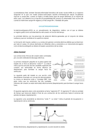 La eritroblastosis fetal, también llamada enfermedad hemolítica del recién nacido (HDN) es un trastorno
sanguíneo en la que una madre produce anticuerpos durante el embarazo que atacan los glóbulos
rojos de su propio feto, cuando la madre y el bebé tienen tipos de sangre diferentes. En la mayoría de
estos casos, una diferencia en el tipo Rh (incompatibilidad Rh) provoca la enfermedad. Esto ocurre sólo
cuando la madre tiene sangre Rh negativo y el feto sangre Rh+, heredada del padre.
UN ELECTROCARDIOGRAMA
Un electrocardiograma (ECG) es un procedimiento de diagnóstico médico con el que se obtiene
un registro gráfico de la actividad eléctrica del corazón en función del tiempo.
La actividad eléctrica son las variaciones de potencial eléctrico generadas por el conjunto de células
cardiacas y que son recibidas en la superficie corporal.
La formación del impulso cardiaco y su conducción generan corrientes eléctricas débiles que se diseminan
por todo el cuerpo. Al colocar electrodos en diferentes sitios y conectarlos a un instrumento de registro
como el electrocardiógrafo se obtiene el trazado característico de las ondas.
¿Cómo funciona?
Las contracciones rítmicas del corazón están controladas
por una serie ordenada de descargas eléctricas.
La primera ondulación pequeña en la parte superior del
trazado de un ECG se denomina "onda P". La onda P
indica que las aurículas (las dos cavidades superiores del
corazón) son estimuladas en forma eléctrica (se
despolarizan) para bombear la sangre hacia los
ventrículos.
La siguiente parte del trazado es una sección corta
descendente conectada con una sección alta ascendente.
La misma se denomina onda o "complejo QRS". Esta
parte indica que los ventrículos (las dos cavidades
inferiores del corazón) se están estimulado eléctricamente (despolarizando) para bombear la sangre hacia
fuera.
El siguiente segmento plano corto ascendente se llama "segmento ST". El segmento ST indica la cantidad
de tiempo que transcurre desde el final de una contracción de los ventrículos hasta el comienzo del
período de reposo (repolarización).
La siguiente curva ascendente se denomina "onda T". La onda T indica el período de recuperación o
repolarización de los ventrículos.
Ambos fenómenos, despolarización y repolarización, ocurren durante la sístole.
 