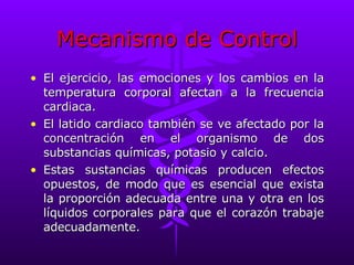 Mecanismo de Control El ejercicio, las emociones y los cambios en la temperatura corporal afectan a la frecuencia cardiaca. El latido cardiaco también se ve afectado por la concentración en el organismo de dos substancias químicas, potasio y calcio. Estas sustancias químicas producen efectos opuestos, de modo que es esencial que exista la proporción adecuada entre una y otra en los líquidos corporales para que el corazón trabaje adecuadamente. 