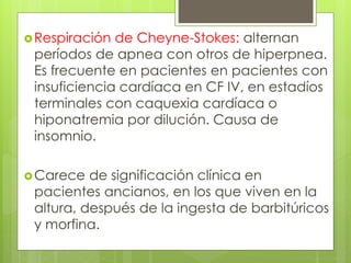 Respiración de Cheyne-Stokes: alternan
períodos de apnea con otros de hiperpnea.
Es frecuente en pacientes en pacientes con
insuficiencia cardíaca en CF IV, en estadíos
terminales con caquexia cardíaca o
hiponatremia por dilución. Causa de
insomnio.
Carece de significación clínica en
pacientes ancianos, en los que viven en la
altura, después de la ingesta de barbitúricos
y morfina.
 