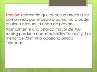 Tensión: resistencia que ofrece la arteria a ser
comprimida por el dedo proximal para poder
anular o atenuar la onda de presión.
Normalmente una sistólica mayor de 180
mmHg produce ondas pulsátiles “duras” y si es
menor de 90 mmHg ocasiona ondas
“blandas”.
 