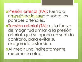 Tensión arterial
Presión arterial (PA): fuerza o
empuje de la sangre sobre las
paredes arteriales.
Tensión arterial (TA): es la fuerza
de magnitud similar a la presión
arterial, que se opone en sentido
contrario, para evitar su
exagerada distensión.
Al medir una indirectamente
medimos la otra.
 