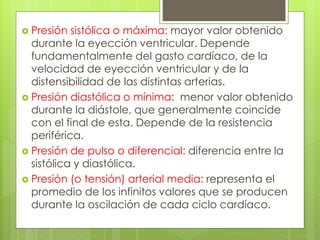  Presión sistólica o máxima: mayor valor obtenido
durante la eyección ventricular. Depende
fundamentalmente del gasto cardíaco, de la
velocidad de eyección ventricular y de la
distensibilidad de las distintas arterias.
 Presión diastólica o mínima: menor valor obtenido
durante la diástole, que generalmente coincide
con el final de esta. Depende de la resistencia
periférica.
 Presión de pulso o diferencial: diferencia entre la
sistólica y diastólica.
 Presión (o tensión) arterial media: representa el
promedio de los infinitos valores que se producen
durante la oscilación de cada ciclo cardíaco.
 